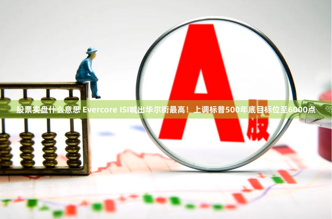 股票实盘什么意思 Evercore ISI喊出华尔街最高！上调标普500年底目标位至6000点