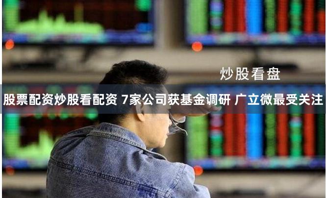 股票配资炒股看配资 7家公司获基金调研 广立微最受关注