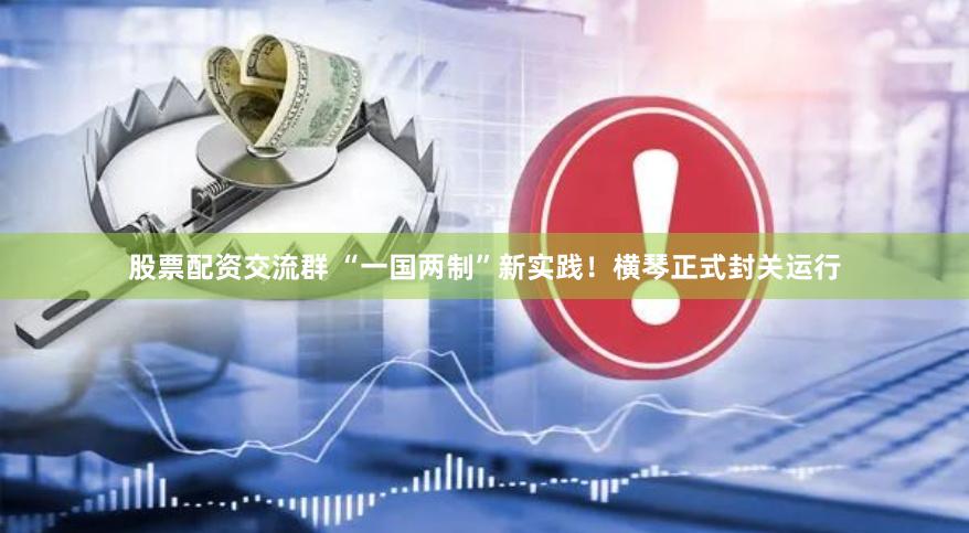 股票配资交流群 “一国两制”新实践！横琴正式封关运行