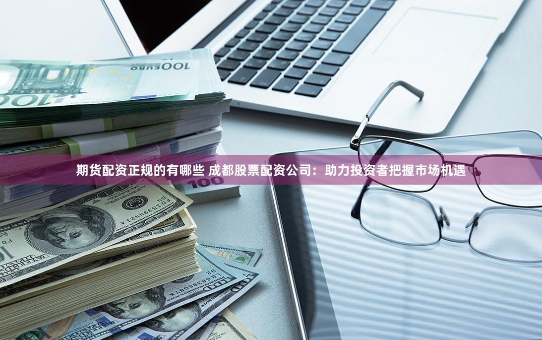 期货配资正规的有哪些 成都股票配资公司：助力投资者把握市场机遇