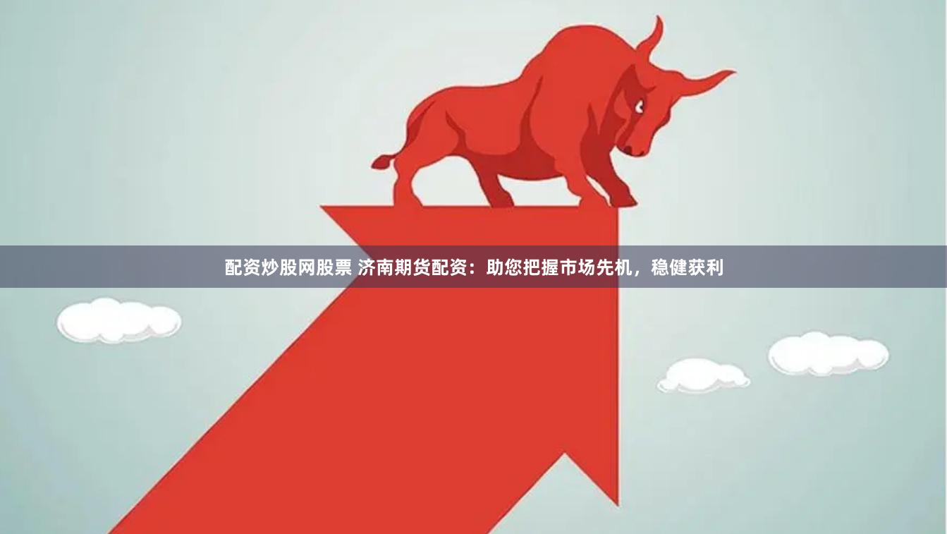 配资炒股网股票 济南期货配资：助您把握市场先机，稳健获利