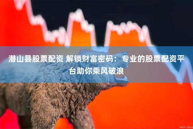 潜山县股票配资 解锁财富密码：专业的股票配资平台助你乘风破浪